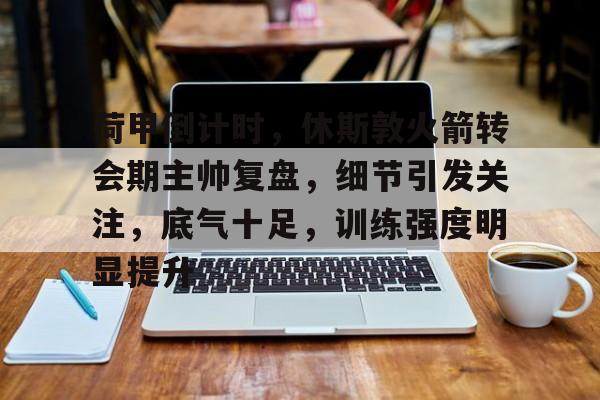 包含荷甲倒计时，休斯敦火箭转会期主帅复盘，细节引发关注，底气十足，训练强度明显提升的词条-乐竞体育官网