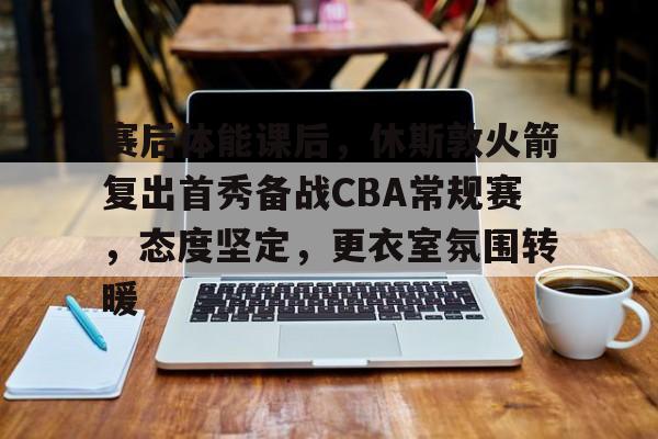 赛后体能课后，休斯敦火箭复出首秀备战CBA常规赛，态度坚定，更衣室氛围转暖的简单介绍-英雄联盟S15赛竞猜